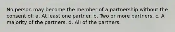 No person may become the member of a partnership without the consent of: a. At least one partner. b. Two or more partners. c. A majority of the partners. d. All of the partners.