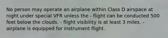 No person may operate an airplane within Class D airspace at night under special VFR unless the - flight can be conducted 500 feet below the clouds. - flight visibility is at least 3 miles. - airplane is equipped for instrument flight.