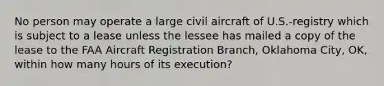 No person may operate a large civil aircraft of U.S.-registry which is subject to a lease unless the lessee has mailed a copy of the lease to the FAA Aircraft Registration Branch, Oklahoma City, OK, within how many hours of its execution?