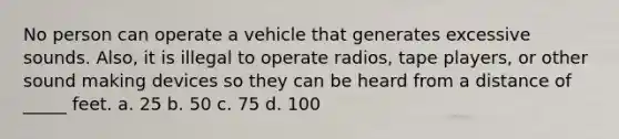 No person can operate a vehicle that generates excessive sounds. Also, it is illegal to operate radios, tape players, or other sound making devices so they can be heard from a distance of _____ feet. a. 25 b. 50 c. 75 d. 100