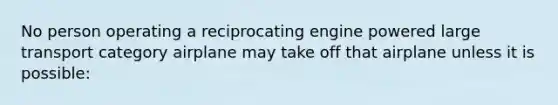 No person operating a reciprocating engine powered large transport category airplane may take off that airplane unless it is possible: