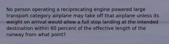 No person operating a reciprocating engine powered large transport category airplane may take off that airplane unless its weight on arrival would allow a full stop landing at the intended destination within 60 percent of the effective length of the runway from what point?