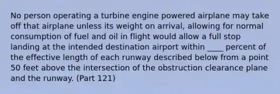 No person operating a turbine engine powered airplane may take off that airplane unless its weight on arrival, allowing for normal consumption of fuel and oil in flight would allow a full stop landing at the intended destination airport within ____ percent of the effective length of each runway described below from a point 50 feet above the intersection of the obstruction clearance plane and the runway. (Part 121)