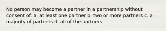 No person may become a partner in a partnership without consent of: a. at least one partner b. two or more partners c. a majority of partners d. all of the partners