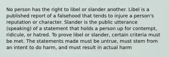 No person has the right to libel or slander another. Libel is a published report of a falsehood that tends to injure a person's reputation or character. Slander is the public utterance (speaking) of a statement that holds a person up for contempt, ridicule, or hatred. To prove libel or slander, certain criteria must be met. The statements made must be untrue, must stem from an intent to do harm, and must result in actual harm