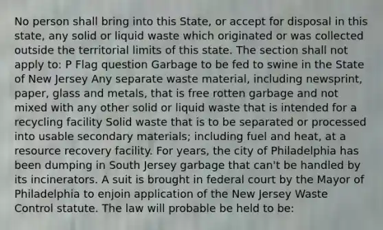 No person shall bring into this State, or accept for disposal in this state, any solid or liquid waste which originated or was collected outside the territorial limits of this state. The section shall not apply to: P Flag question Garbage to be fed to swine in the State of New Jersey Any separate waste material, including newsprint, paper, glass and metals, that is free rotten garbage and not mixed with any other solid or liquid waste that is intended for a recycling facility Solid waste that is to be separated or processed into usable secondary materials; including fuel and heat, at a resource recovery facility. For years, the city of Philadelphia has been dumping in South Jersey garbage that can't be handled by its incinerators. A suit is brought in federal court by the Mayor of Philadelphia to enjoin application of the New Jersey Waste Control statute. The law will probable be held to be: