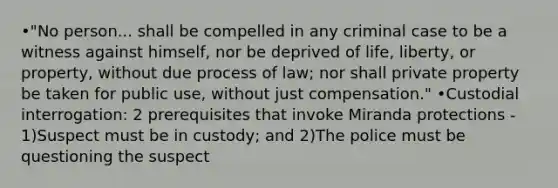 •"No person... shall be compelled in any criminal case to be a witness against himself, nor be deprived of life, liberty, or property, without due process of law; nor shall private property be taken for public use, without just compensation." •Custodial interrogation: 2 prerequisites that invoke Miranda protections - 1)Suspect must be in custody; and 2)The police must be questioning the suspect