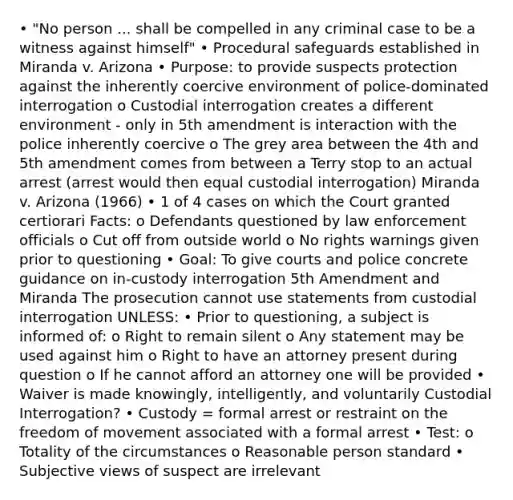 • "No person ... shall be compelled in any criminal case to be a witness against himself" • Procedural safeguards established in Miranda v. Arizona • Purpose: to provide suspects protection against the inherently coercive environment of police-dominated interrogation o Custodial interrogation creates a different environment - only in 5th amendment is interaction with the police inherently coercive o The grey area between the 4th and 5th amendment comes from between a Terry stop to an actual arrest (arrest would then equal custodial interrogation) Miranda v. Arizona (1966) • 1 of 4 cases on which the Court granted certiorari Facts: o Defendants questioned by law enforcement officials o Cut off from outside world o No rights warnings given prior to questioning • Goal: To give courts and police concrete guidance on in-custody interrogation 5th Amendment and Miranda The prosecution cannot use statements from custodial interrogation UNLESS: • Prior to questioning, a subject is informed of: o Right to remain silent o Any statement may be used against him o Right to have an attorney present during question o If he cannot afford an attorney one will be provided • Waiver is made knowingly, intelligently, and voluntarily Custodial Interrogation? • Custody = formal arrest or restraint on the freedom of movement associated with a formal arrest • Test: o Totality of the circumstances o Reasonable person standard • Subjective views of suspect are irrelevant