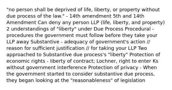 "no person shall be deprived of life, liberty, or property without due process of the law." - 14th amendment 5th and 14th Amendment Can deny any person LLP (life, liberty, and property) 2 understandings of "liberty" under Due Process Procedural - procedures the government must follow before they take your LLP away Substantive - adequacy of government's action // reason for sufficient justification // for taking your LLP Two approached to Substantive due process's "liberty" Protection of economic rights - liberty of contract; Lochner, right to enter Ks without government interference Protection of privacy - When the government started to consider substantive due process, they began looking at the "reasonableness" of legislation