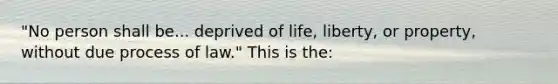 "No person shall be... deprived of life, liberty, or property, without due process of law." This is the: