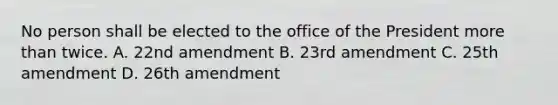 No person shall be elected to the office of the President more than twice. A. 22nd amendment B. 23rd amendment C. 25th amendment D. 26th amendment