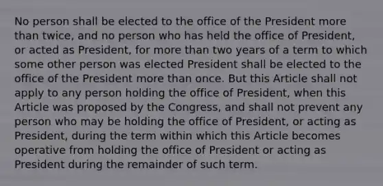 No person shall be elected to the office of the President more than twice, and no person who has held the office of President, or acted as President, for more than two years of a term to which some other person was elected President shall be elected to the office of the President more than once. But this Article shall not apply to any person holding the office of President, when this Article was proposed by the Congress, and shall not prevent any person who may be holding the office of President, or acting as President, during the term within which this Article becomes operative from holding the office of President or acting as President during the remainder of such term.