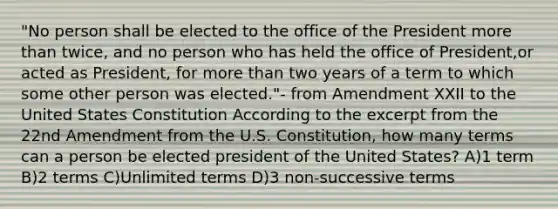 "No person shall be elected to the office of the President more than twice, and no person who has held the office of President,or acted as President, for more than two years of a term to which some other person was elected."- from Amendment XXII to the United States Constitution According to the excerpt from the 22nd Amendment from the U.S. Constitution, how many terms can a person be elected president of the United States? A)1 term B)2 terms C)Unlimited terms D)3 non-successive terms