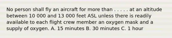 No person shall fly an aircraft for more than . . . . . at an altitude between 10 000 and 13 000 feet ASL unless there is readily available to each flight crew member an oxygen mask and a supply of oxygen. A. 15 minutes B. 30 minutes C. 1 hour