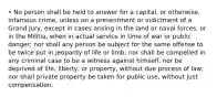 • No person shall be held to answer for a capital, or otherwise, infamous crime, unless on a presentment or indictment of a Grand Jury, except in cases arising in the land or naval forces, or in the Militia, when in actual service in time of war or public danger; nor shall any person be subject for the same offense to be twice put in jeopardy of life or limb; nor shall be compelled in any criminal case to be a witness against himself, nor be deprived of life, liberty, or property, without due process of law; nor shall private property be taken for public use, without just compensation.