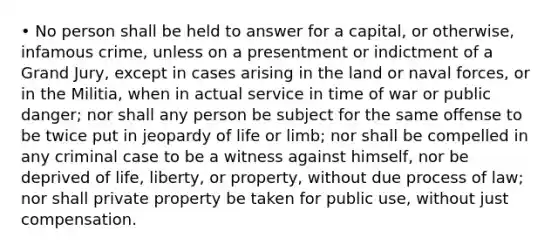 • No person shall be held to answer for a capital, or otherwise, infamous crime, unless on a presentment or indictment of a Grand Jury, except in cases arising in the land or naval forces, or in the Militia, when in actual service in time of war or public danger; nor shall any person be subject for the same offense to be twice put in jeopardy of life or limb; nor shall be compelled in any criminal case to be a witness against himself, nor be deprived of life, liberty, or property, without due process of law; nor shall private property be taken for public use, without just compensation.