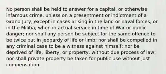 No person shall be held to answer for a capital, or otherwise infamous crime, unless on a presentment or indictment of a Grand Jury, except in cases arising in the land or naval forces, or in the Militia, when in actual service in time of War or public danger; nor shall any person be subject for the same offence to be twice put in jeopardy of life or limb; nor shall be compelled in any criminal case to be a witness against himself; nor be deprived of life, liberty, or property, without due process of law; nor shall private property be taken for public use without just compensation.