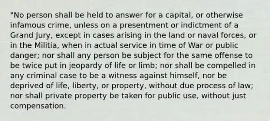 "No person shall be held to answer for a capital, or otherwise infamous crime, unless on a presentment or indictment of a Grand Jury, except in cases arising in the land or naval forces, or in the Militia, when in actual service in time of War or public danger; nor shall any person be subject for the same offense to be twice put in jeopardy of life or limb; nor shall be compelled in any criminal case to be a witness against himself, nor be deprived of life, liberty, or property, without due process of law; nor shall private property be taken for public use, without just compensation.