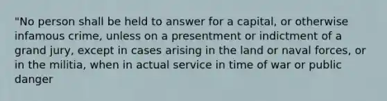 "No person shall be held to answer for a capital, or otherwise infamous crime, unless on a presentment or indictment of a grand jury, except in cases arising in the land or naval forces, or in the militia, when in actual service in time of war or public danger