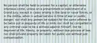 No person shall be held to answer for a capital, or otherwise infamous crime, unless on a presentment or indictment of a Grand Jury, except in cases arising in the land or naval forces, or in the militia, when in actual service in time of war or public danger; nor shall any person be subject for the same offense to be twice put in jeopardy of life or limb; nor shall be compelled in any criminal case to be a witness against himself, nor be deprived of life, liberty, or property, without due process of law; nor shall private property be taken for public use without just compensation.