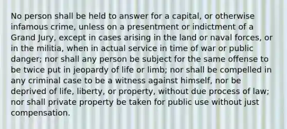 No person shall be held to answer for a capital, or otherwise infamous crime, unless on a presentment or indictment of a Grand Jury, except in cases arising in the land or naval forces, or in the militia, when in actual service in time of war or public danger; nor shall any person be subject for the same offense to be twice put in jeopardy of life or limb; nor shall be compelled in any criminal case to be a witness against himself, nor be deprived of life, liberty, or property, without due process of law; nor shall private property be taken for public use without just compensation.