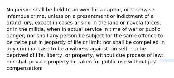 No person shall be held to answer for a capital, or otherwise infamous crime, unless on a presentment or indictment of a grand jury, except in cases arising in the land or navela forces, or in the militia, when in actual service in time of war or public danger; nor shall any person be subject for the same offence to be twice put in jeopardy of life or limb; nor shall be compelled in any criminal case to be a witness against himself, nor be deprived of life, liberty, or property, without due process of law; nor shall private property be taken for public use without just compensation: