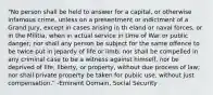 "No person shall be held to answer for a capital, or otherwise infamous crime, unless on a presentment or indictment of a Grand Jury, except in cases arising in th eland or naval forces, or in the Militia, when in actual service in time of War or public danger; nor shall any person be subject for the same offence to be twice put in jepardy of life or limb; nor shall be compelled in any criminal case to be a witness against himself, nor be deprived of life, liberty, or property, without due process of law; nor shall private property be taken for public use, without just compensation." -Eminent Domain, Social Security