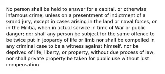 No person shall be held to answer for a capital, or otherwise infamous crime, unless on a presentment of indictment of a Grand jury, except in cases arising in the land or naval forces, or in the Militia, when in actual service in time of War or public danger; nor shall any person be subject for the same offence to be twice put in jeopardy of life or limb nor shall be compelled in any criminal case to be a witness against himself, nor be deprived of life, liberty, or property, without due process of law; nor shall private property be taken for public use without just compensation