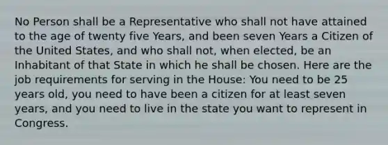 No Person shall be a Representative who shall not have attained to the age of twenty five Years, and been seven Years a Citizen of the United States, and who shall not, when elected, be an Inhabitant of that State in which he shall be chosen. Here are the job requirements for serving in the House: You need to be 25 years old, you need to have been a citizen for at least seven years, and you need to live in the state you want to represent in Congress.