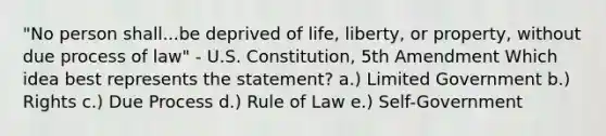 "No person shall...be deprived of life, liberty, or property, without due process of law" - U.S. Constitution, 5th Amendment Which idea best represents the statement? a.) Limited Government b.) Rights c.) Due Process d.) Rule of Law e.) Self-Government