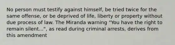 No person must testify against himself, be tried twice for the same offense, or be deprived of life, liberty or property without due process of law. The Miranda warning "You have the right to remain silent...", as read during criminal arrests, derives from this amendment