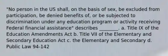 "No person in the US shall, on the basis of sex, be excluded from participation, be denied benefits of, or be subjected to discrimination under any education program or activity receiving Federal financial assistance" describes ________. a. Title IX of the Education Amendments Act b. Title VII of the Elementary and Secondary Education Act c. the Elementary and Secondary d. Public Law 94-142