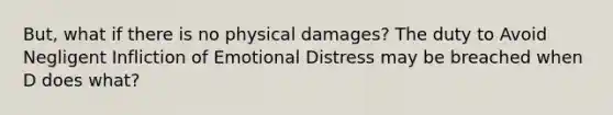 But, what if there is no physical damages? The duty to Avoid Negligent Infliction of Emotional Distress may be breached when D does what?