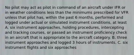 No pilot may act as pilot in command of an aircraft under IFR or in weather conditions less than the minimums prescribed for VFR unless that pilot has, within the past 6 months, performed and logged under actual or simulated instrument conditions, at least A. six instrument approaches, holding procedures, intercepting and tracking courses, or passed an instrument proficiency check in an aircraft that is appropriate to the aircraft category. B. three instrument approaches and logged 3 hours of instruments. C. six instrument flights and six approaches