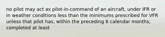 no pilot may act as pilot-in-command of an aircraft, under IFR or in weather conditions less than the minimums prescribed for VFR unless that pilot has, within the preceding 6 calendar months, completed at least