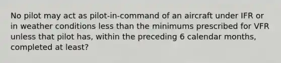 No pilot may act as pilot-in-command of an aircraft under IFR or in weather conditions <a href='https://www.questionai.com/knowledge/k7BtlYpAMX-less-than' class='anchor-knowledge'>less than</a> the minimums prescribed for VFR unless that pilot has, within the preceding 6 calendar months, completed at least?