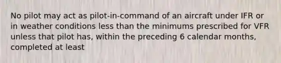 No pilot may act as pilot-in-command of an aircraft under IFR or in weather conditions less than the minimums prescribed for VFR unless that pilot has, within the preceding 6 calendar months, completed at least