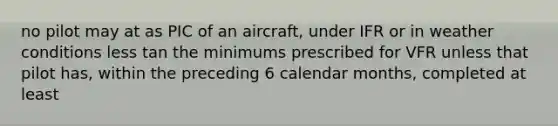 no pilot may at as PIC of an aircraft, under IFR or in weather conditions less tan the minimums prescribed for VFR unless that pilot has, within the preceding 6 calendar months, completed at least