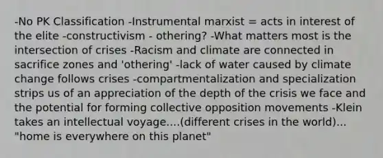 -No PK Classification -Instrumental marxist = acts in interest of the elite -constructivism - othering? -What matters most is the intersection of crises -Racism and climate are connected in sacrifice zones and 'othering' -lack of water caused by climate change follows crises -compartmentalization and specialization strips us of an appreciation of the depth of the crisis we face and the potential for forming collective opposition movements -Klein takes an intellectual voyage....(different crises in the world)... "home is everywhere on this planet"