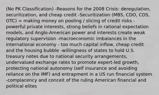 (No PK Classification) -Reasons for the 2008 Crisis: deregulation, securitization, and cheap credit -Securitization (MBS, CDO, CDS, OTC) = making money on pooling / slicing of credit risks -powerful private interests, strong beliefs in rational expectation models, and Anglo-American power and interests create weak regulatory supervision -macroeconomic imbalances in the international economy - too much capital inflow, cheap credit and the housing bubble -willingness of states to hold U.S. treasury notes due to national security arrangements, undervalued exchange rates to promote expert-led growth, protecting national autonomy (self insurance and avoiding reliance on the IMF) and entrapment in a US run financial system -complacency and conceit of the ruling American financial and political elites