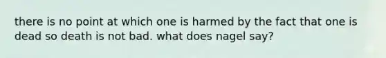 there is no point at which one is harmed by the fact that one is dead so death is not bad. what does nagel say?