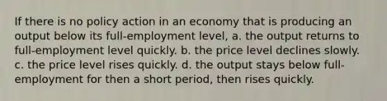 If there is no policy action in an economy that is producing an output below its full-employment level, a. the output returns to full-employment level quickly. b. the price level declines slowly. c. the price level rises quickly. d. the output stays below full-employment for then a short period, then rises quickly.