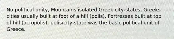 No political unity, Mountains isolated Greek city-states, Greeks cities usually built at foot of a hill (polis), Fortresses built at top of hill (acropolis), polis/city-state was the basic political unit of Greece.