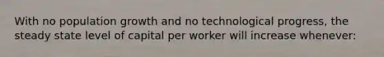 With no population growth and no technological progress, the steady state level of capital per worker will increase whenever: