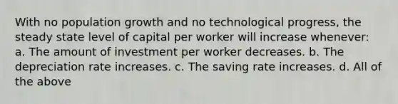 With no population growth and no technological progress, the steady state level of capital per worker will increase whenever: a. The amount of investment per worker decreases. b. The depreciation rate increases. c. The saving rate increases. d. All of the above