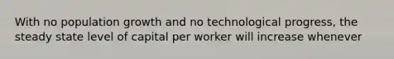 With no population growth and no technological progress, the steady state level of capital per worker will increase whenever