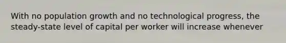 With no population growth and no technological progress, the steady-state level of capital per worker will increase whenever