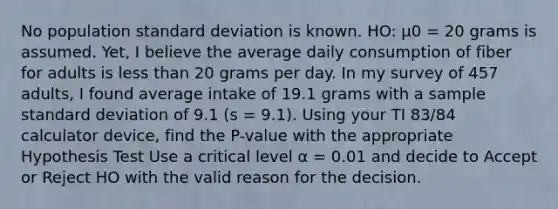 No population standard deviation is known. HO: µ0 = 20 grams is assumed. Yet, I believe the average daily consumption of fiber for adults is less than 20 grams per day. In my survey of 457 adults, I found average intake of 19.1 grams with a sample standard deviation of 9.1 (s = 9.1). Using your TI 83/84 calculator device, find the P-value with the appropriate Hypothesis Test Use a critical level α = 0.01 and decide to Accept or Reject HO with the valid reason for the decision.