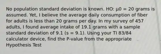 No population <a href='https://www.questionai.com/knowledge/kqGUr1Cldy-standard-deviation' class='anchor-knowledge'>standard deviation</a> is known. HO: µ0 = 20 grams is assumed. Yet, I believe the average daily consumption of fiber for adults is <a href='https://www.questionai.com/knowledge/k7BtlYpAMX-less-than' class='anchor-knowledge'>less than</a> 20 grams per day. In my survey of 457 adults, I found average intake of 19.1 grams with a sample standard deviation of 9.1 (s = 9.1). Using your TI 83/84 calculator device, find the P-value from the appropriate Hypothesis Test