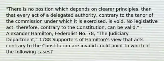 "There is no position which depends on clearer principles, than that every act of a delegated authority, contrary to the tenor of the commission under which it is exercised, is void. No legislative act, therefore, contrary to the Constitution, can be valid." - Alexander Hamilton, Federalist No. 78, "The Judiciary Department," 1788 Supporters of Hamilton's view that acts contrary to the Constitution are invalid could point to which of the following cases?